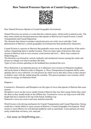 How Natural Processes Operate at Coastal Geographic...
How Natural Processes Operate at Coastal Geographic Environment
Natural Processes are actions or events that have natural causes, which result in natural events. The
three main coastal environment processes that operate at Muriwai are Coastal Erosion, Coastal
Transportation and Coastal Deposition.
The elements that interact to produce natural processes are wind, waves and tides. Each
phenomenon at Muriwai s coastal geographic environment has been produced by interaction.
Coastal Erosion is a process at Muriwai that gradually wears away the rock particles of the earth s
surface, transporting them to another location. There are many types of processes that cause
erosion at Muriwai such as wave erosion, wind erosion and wave ... Show more content on
Helpwriting.net ...
The blowhole was formed by vertical, hydraulic and mechanical erosion causing the cracks and
fissures to enlarge over time to produce this hole.
Types of wave erosion operating on the headland have produced the cave.
Wave Refraction is an important process as it influences wave erosion on Otakamiro headland
and on the beach at Muriwai (refer to Diagram 1). Wave Transportation (Longshore Drift) varies
spatially due to wave refraction. It is the process by which waves alter their course as they interact
in shallow water with the seabed along the coastline. This process produces wave erosion, which
focuses its energy on Otakamiro Point.
Diagram 1
Constructive, Destructive and Dissipative are the types of waves that operate at Muriwai that cause
erosion.
Dissipative waves are the waves usually found at Muriwai they lose their energy before they reach
the shore as they usually break on the offshore bar. Constructive waves are long waves with little
height that leave material at the top of the beach, building it up.
Destructive waves are erosive and carry material seawards.
Wind Erosion is the driving mechanism for Coastal Transportation and Coastal Deposition. Strong
winds have a better ability to cause erosion at Muriwai s Coastal Geographic Environment. Wind
erosion is most effective on well drained landforms such as sand dunes. Loose particles are more
easily eroded than wet heavy soil, sand and
... Get more on HelpWriting.net ...
 