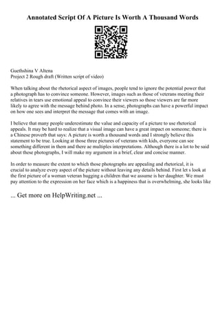 Annotated Script Of A Picture Is Worth A Thousand Words
Guethshina V Altena
Project 2 Rough draft (Written script of video)
When talking about the rhetorical aspect of images, people tend to ignore the potential power that
a photograph has to convince someone. However, images such as those of veterans meeting their
relatives in tears use emotional appeal to convince their viewers so those viewers are far more
likely to agree with the message behind photo. In a sense, photographs can have a powerful impact
on how one sees and interpret the message that comes with an image.
I believe that many people underestimate the value and capacity of a picture to use rhetorical
appeals. It may be hard to realize that a visual image can have a great impact on someone; there is
a Chinese proverb that says: A picture is worth a thousand words and I strongly believe this
statement to be true. Looking at those three pictures of veterans with kids, everyone can see
something different in them and there ae multiples interpretations. Although there is a lot to be said
about these photographs, I will make my argument in a brief, clear and concise manner.
In order to measure the extent to which those photographs are appealing and rhetorical, it is
crucial to analyze every aspect of the picture without leaving any details behind. First let s look at
the first picture of a woman veteran hugging a children that we assume is her daughter. We must
pay attention to the expression on her face which is a happiness that is overwhelming, she looks like
... Get more on HelpWriting.net ...
 