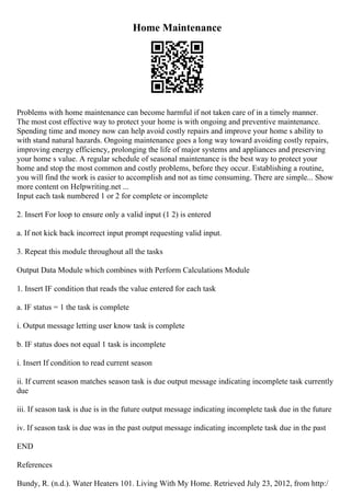 Home Maintenance
Problems with home maintenance can become harmful if not taken care of in a timely manner.
The most cost effective way to protect your home is with ongoing and preventive maintenance.
Spending time and money now can help avoid costly repairs and improve your home s ability to
with stand natural hazards. Ongoing maintenance goes a long way toward avoiding costly repairs,
improving energy efficiency, prolonging the life of major systems and appliances and preserving
your home s value. A regular schedule of seasonal maintenance is the best way to protect your
home and stop the most common and costly problems, before they occur. Establishing a routine,
you will find the work is easier to accomplish and not as time consuming. There are simple... Show
more content on Helpwriting.net ...
Input each task numbered 1 or 2 for complete or incomplete
2. Insert For loop to ensure only a valid input (1 2) is entered
a. If not kick back incorrect input prompt requesting valid input.
3. Repeat this module throughout all the tasks
Output Data Module which combines with Perform Calculations Module
1. Insert IF condition that reads the value entered for each task
a. IF status = 1 the task is complete
i. Output message letting user know task is complete
b. IF status does not equal 1 task is incomplete
i. Insert If condition to read current season
ii. If current season matches season task is due output message indicating incomplete task currently
due
iii. If season task is due is in the future output message indicating incomplete task due in the future
iv. If season task is due was in the past output message indicating incomplete task due in the past
END
References
Bundy, R. (n.d.). Water Heaters 101. Living With My Home. Retrieved July 23, 2012, from http:/
 