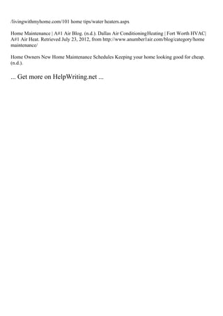 /livingwithmyhome.com/101 home tips/water heaters.aspx
Home Maintenance | A#1 Air Blog. (n.d.). Dallas Air ConditioningHeating | Fort Worth HVAC|
A#1 Air Heat. Retrieved July 23, 2012, from http://www.anumber1air.com/blog/category/home
maintenance/
Home Owners New Home Maintenance Schedules Keeping your home looking good for cheap.
(n.d.).
... Get more on HelpWriting.net ...
 