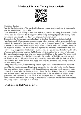 Mississippi Burning Closing Scene Analysis
Mississippi Burning
Describe the closing scene of the text. Explain how the closing scene helped you to understand at
least one important aspect of the film.
In the film Mississippi burning, directed by Alan Parker, there are many important scenes. One that
I found most important was the closing scene. Three things that helped portray the closing scene
were, music, camera angles and their body language/facial expressions.
The music in the closing scene was sad and eerily, signaling the sadness and death that had
recently accorded. A black woman sings a song that brings hope, saying But we must walk home,
by faith . Then soon after these words are sung the rest of the group (whit and black) begin to join
in. I think this is an important part of the closing scene, because it shows that, after everything that
has happened, the blacks and whites now stand together and sing about freedom to the ones they
lost. The only disappointment in this scene is James Chaney s grave stone, which I will get to later.
Ward and Anderson stand watching the blacks and whites come together in a time of grievance.
This scene helped me understand what a big impact the KKK had on the whites. The whites could
have kept their distance from the blacks, even after the members of the KKK has been arrested,
but they chose not to. This shows that the whites were purely agreeing with the KKK out of fear. I
could tell that Ward and Anderson were happy with the peace they made after solving the case of
the three missing boys.
During the closing scene, there were many camera angles used. I feel there were two important
ones. The first was the close up. The close up was used to show the grief on the peoples faces as
they stood and sang about freedom. I think the decision to use a close up in this scene was good,
because it let us see what the characters were feeling at the time. Secondly there was a panorama
shot. The shot panned from where the group was singing, all the way around to James Chaney s
grave stone. This showed how all the graves in the grave yard were still intact apart from his. I
know I mention how things were looking up, but this was a step down. I wish the movie would ve
kept going, because I was eager to know what
... Get more on HelpWriting.net ...
 