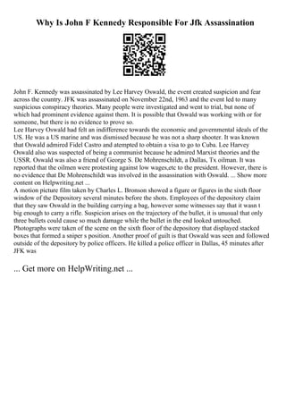 Why Is John F Kennedy Responsible For Jfk Assassination
John F. Kennedy was assassinated by Lee Harvey Oswald, the event created suspicion and fear
across the country. JFK was assassinated on November 22nd, 1963 and the event led to many
suspicious conspiracy theories. Many people were investigated and went to trial, but none of
which had prominent evidence against them. It is possible that Oswald was working with or for
someone, but there is no evidence to prove so.
Lee Harvey Oswald had felt an indifference towards the economic and governmental ideals of the
US. He was a US marine and was dismissed because he was not a sharp shooter. It was known
that Oswald admired Fidel Castro and atempted to obtain a visa to go to Cuba. Lee Harvey
Oswald also was suspected of being a communist because he admired Marxist theories and the
USSR. Oswald was also a friend of George S. De Mohrenschildt, a Dallas, Tx oilman. It was
reported that the oilmen were protesting against low wages,etc to the president. However, there is
no evidence that De Mohrenschildt was involved in the assassination with Oswald. ... Show more
content on Helpwriting.net ...
A motion picture film taken by Charles L. Bronson showed a figure or figures in the sixth floor
window of the Depository several minutes before the shots. Employees of the depository claim
that they saw Oswald in the building carrying a bag, however some witnesses say that it wasn t
big enough to carry a rifle. Suspicion arises on the trajectory of the bullet, it is unusual that only
three bullets could cause so much damage while the bullet in the end looked untouched.
Photographs were taken of the scene on the sixth floor of the depository that displayed stacked
boxes that formed a sniper s position. Another proof of guilt is that Oswald was seen and followed
outside of the depository by police officers. He killed a police officer in Dallas, 45 minutes after
JFK was
... Get more on HelpWriting.net ...
 