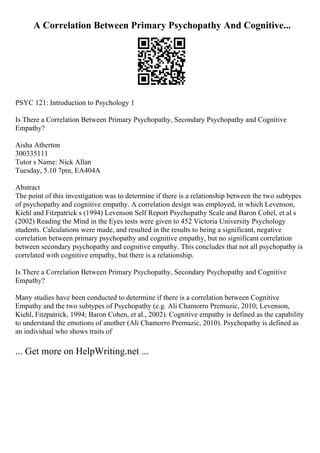 A Correlation Between Primary Psychopathy And Cognitive...
PSYC 121: Introduction to Psychology 1
Is There a Correlation Between Primary Psychopathy, Secondary Psychopathy and Cognitive
Empathy?
Aisha Atherton
300335111
Tutor s Name: Nick Allan
Tuesday, 5.10 7pm, EA404A
Abstract
The point of this investigation was to determine if there is a relationship between the two subtypes
of psychopathy and cognitive empathy. A correlation design was employed, in which Levenson,
Kiehl and Fitzpatrick s (1994) Levenson Self Report Psychopathy Scale and Baron Cohel, et al s
(2002) Reading the Mind in the Eyes tests were given to 452 Victoria University Psychology
students. Calculations were made, and resulted in the results to being a significant, negative
correlation between primary psychopathy and cognitive empathy, but no significant correlation
between secondary psychopathy and cognitive empathy. This concludes that not all psychopathy is
correlated with cognitive empathy, but there is a relationship.
Is There a Correlation Between Primary Psychopathy, Secondary Psychopathy and Cognitive
Empathy?
Many studies have been conducted to determine if there is a correlation between Cognitive
Empathy and the two subtypes of Psychopathy (e.g. Ali Chamorro Premuzic, 2010; Levenson,
Kiehl, Fitzpatrick, 1994; Baron Cohen, et al., 2002). Cognitive empathy is defined as the capability
to understand the emotions of another (Ali Chamorro Premuzic, 2010). Psychopathy is defined as
an individual who shows traits of
... Get more on HelpWriting.net ...
 