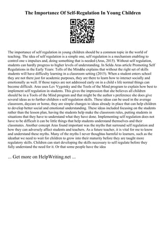 The Importance Of Self-Regulation In Young Children
The importance of self regulation in young children should be a common topic in the world of
teaching. The idea of self regulation is a simple one, self regulation is a mechanism enabling to
control one s impulses and, doing something that is needed (Aras, 2015). Without self regulation,
students can hardly progress to higher levels of understanding. In Selda Aras article Promoting Self
Regulations in the Early Years: Tolls of the Mind
she explains that without the right set of skills
students will have difficulty learning in a classroom setting (2015). When a student enters school
they are not there just for academic purposes, they are there to learn how to interact socially and
emotionally as well. If those topics are not addressed early on in a child s life normal things can
become difficult. Aras uses Lev Vygotsky and the Tools of the Mind program to explain how best to
implement self regulation in students. This gives the impression that she believes all children
should be in a Tools of the Mind program and that might be the author s preference she does give
several ideas as to further children s self regulation skills. These ideas can be used in the average
classroom, daycare or home, they are simple changes to ideas already in place that can help children
to develop better social and emotional understanding. These ideas included focusing on the students
rather than the lesson plan, having the students help make the classroom rules, putting students in
situations that they have to understand what they have done. Implementing self regulation does not
have to be difficult it can be little things that help students understand themselves and their
classmates. Another concept Aras found important was the myths that surround self regulation and
how they can adversely affect students and teachers. As a future teacher, it is vital for me to know
and understand these myths. Many of the myths I never thoughtas harmful to learners, such as the
ideathat we need to wait for children to grow into their maturity before they are taught more
regulatory skills. Children can start developing the skills necessary to self regulate before they
fully understand the need for it. Or that some people have the idea
... Get more on HelpWriting.net ...
 