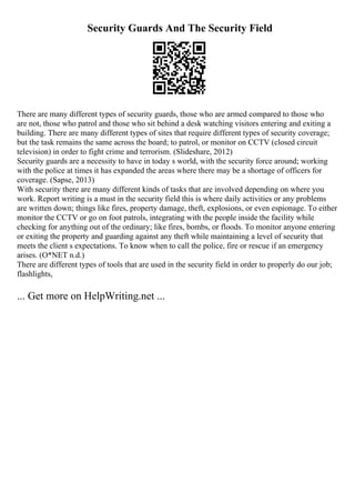 Security Guards And The Security Field
There are many different types of security guards, those who are armed compared to those who
are not, those who patrol and those who sit behind a desk watching visitors entering and exiting a
building. There are many different types of sites that require different types of security coverage;
but the task remains the same across the board; to patrol, or monitor on CCTV (closed circuit
television) in order to fight crime and terrorism. (Slideshare, 2012)
Security guards are a necessity to have in today s world, with the security force around; working
with the police at times it has expanded the areas where there may be a shortage of officers for
coverage. (Sapse, 2013)
With security there are many different kinds of tasks that are involved depending on where you
work. Report writing is a must in the security field this is where daily activities or any problems
are written down; things like fires, property damage, theft, explosions, or even espionage. To either
monitor the CCTV or go on foot patrols, integrating with the people inside the facility while
checking for anything out of the ordinary; like fires, bombs, or floods. To monitor anyone entering
or exiting the property and guarding against any theft while maintaining a level of security that
meets the client s expectations. To know when to call the police, fire or rescue if an emergency
arises. (O*NET n.d.)
There are different types of tools that are used in the security field in order to properly do our job;
flashlights,
... Get more on HelpWriting.net ...
 