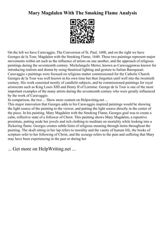 Mary Magdalen With The Smoking Flame Analysis
On the left we have Caravaggio, The Conversion of St. Paul, 1600, and on the right we have
Georges de la Tour, Magdalen with the Smoking Flame, 1640. These two paintings represent major
movements within art such as the influence of artists on one another, and the approach of religious
paintings during the seventeenth century. Michelangelo Merisi, known as Caravaggiowas known for
introducing realism and drama by using theatrical lighting and gesture to Italian Baroqueart.
Caravaggio s paintings were focused on religious matter commissioned for the Catholic Church.
Georges de la Tour was well known in his own time but then forgotten until well into the twentieth
century. His work consisted mostly of candlelit subjects, and he commissioned paintings for royal
aristocrats such as King Louis XIII and Henry II of Lorraine. George de la Tour is one of the most
important examples of the many artists during the seventeenth century who were greatly influenced
by the work of Caravaggio.
In comparison, the two ... Show more content on Helpwriting.net ...
This major innovation that Georges adds to his Caravaggio inspired paintings would be showing
the light source of the painting to the viewer, and putting the light source directly in the center of
the piece. In his painting, Mary Magdalen with the Smoking Flame, Georges goal was to create a
calm, reflective state of a follower of Christ. This painting shows Mary Magdalen, a repentive
prostitute, putting aside her jewels and rich clothing to meditate on mortality while looking into a
flickering flame. Georges creates subtle hints of religious meaning through items throughout the
painting. The skull sitting in her lap refers to morality and the vanity of human life, the books of
scripture refer to her following of Christ, and the scourge refers to the pain and suffering that Mary
may have been experiencing in the past or during her
... Get more on HelpWriting.net ...
 