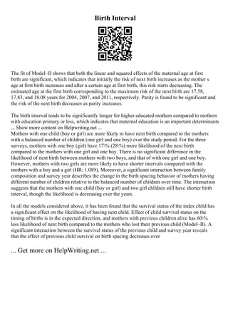 Birth Interval
The fit of Model~II shows that both the linear and squared effects of the maternal age at first
birth are significant, which indicates that initially the risk of next birth increases as the mother s
age at first birth increases and after a certain age at first birth, this risk starts decreasing. The
estimated age at the first birth corresponding to the maximum risk of the next birth are 17.58,
17.83, and 18.08 years for 2004, 2007, and 2011, respectively. Parity is found to be significant and
the risk of the next birth decreases as parity increases.
The birth interval tends to be significantly longer for higher educated mothers compared to mothers
with education primary or less, which indicates that maternal education is an important determinants
... Show more content on Helpwriting.net ...
Mothers with one child (boy or girl) are more likely to have next birth compared to the mothers
with a balanced number of children (one girl and one boy) over the study period. For the three
surveys, mothers with one boy (girl) have 17% (28%) more likelihood of the next birth
compared to the mothers with one girl and one boy. There is no significant difference in the
likelihood of next birth between mothers with two boys, and that of with one girl and one boy.
However, mothers with two girls are more likely to have shorter intervals compared with the
mothers with a boy and a girl (HR: 1.089). Moreover, a significant interaction between family
composition and survey year describes the change in the birth spacing behavior of mothers having
different number of children relative to the balanced number of children over time. The interaction
suggests that the mothers with one child (boy or girl) and two girl children still have shorter birth
interval, though the likelihood is decreasing over the years.
In all the models considered above, it has been found that the survival status of the index child has
a significant effect on the likelihood of having next child. Effect of child survival status on the
timing of births is in the expected direction, and mothers with previous children alive has 60%
less likelihood of next birth compared to the mothers who lost their previous child (Model~II). A
significant interaction between the survival status of the previous child and survey year reveals
that the effect of previous child survival on birth spacing decreases over
... Get more on HelpWriting.net ...
 