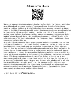 Silence In The Chosen
No one can truly understand sympathy until they have suffered. In his The Chosen, a postmodern
novel, Chaim Potok surveys the meaning of compassion learned through suffering. Danny
Saunders, a brilliant Hasidic Jew, lives in Williamsburg, Brooklyn along with his friend, Reuven
Malter, in the 1940s. With his photographic memory, Danny aspires to become a psychologist, but
he knows that he will have to inherit his father s position as the rabbi of their community. In
addition to this, his father, Reb Saunders, will not speak to him about anything other than the holy
book of Talmund. Danny is forced to keep his ideas and experiences to himself, leading to him
suffering because of this silence. Chaim Potok s The Chosen uses Danny s gradual shift... Show
more content on Helpwriting.net ...
As he talks to Reuven about the silence between him and his father, he remarks, ...you can listen
to silence and learn from it... I feel myself alive in it. It talks. And I can hear it... It has a strange,
beautiful texture... sometimes it cries, and you can hear the pain of the world in it. It hurts to
listen to it then. But you have to (249). Danny begins to understand what silence teaches him. He
learns to listen to the pain of others because he suffers himself. Moreover, as Danny is about to
leave to Columbia for college, Reuven describes, His beard and earlocks were gone, and his face
looked pale. But there was a light in his eyes that was almost blinding... There was a long, gentle
silence (270). Reuven notices that Danny is excited from the light in his eyes, and he now
understands that silence is gentle. Because Danny realizes why Reb raised him in silence, he is
no longer confused about his future. Likewise, when Reuven s father asks Danny if he will raise
his own child in silence, he replies, Yes, if I can t find another way (271). Although Danny
anguishes, he plans on raising his child the same way. He understands how silence taught him
compassion, and he learns Reb s purpose for raising him this way. Due to suffering, Danny
understands how to listen to the world s problems through
... Get more on HelpWriting.net ...
 
