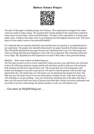 Battery Science Project
The topic of this paper is making energy out of money. This experiment investigates how many
/cents are useful to make energy. The question that is being studied in this experiment is that how
many layers of cents make a more powerful battery. The topic of the experiment is A battery that
makes cents. A battery that makes cents is an energyreaction that happens between cents. Will more
layers of cents make a more or less powerfull battery?
It is important that our question should be answered because our question is an important part in
our experiment. The people who should be Interested In my paper should be Electrical engineers.
They Should Be Interested In my paper because my Experiment has to do a lot with energy and
Those are things that Electrical Engineers work with a lot so therefore They should be Interested
In my Paper. My Hypothesis In this Experiment was that It Will make a more powerful battery.
Methods ... Show more content on Helpwriting.net ...
The first step you have to do is to have small bowl when you have your small bowl you will need
to have the following solutions vinegar and the salt and when you have both you will need pour
both solutions into the bowl and stir them well. The second step You will need pennies and
nickels and detergent or any dish soap and you will need to soak the pennies with the dish soap
and let them dry. The fourth step you will need to cut out aluminum foil around 2cm 8cm. The
fifth step you will need scissors to cut out small squares of paper towels. After that is done you
will need plate to set up everthing.. Like you will put the aluminum foil on the plate after that is
done you will need to built your stack of pennies and when that is finish you need a multimeter and
you ready to see how much energy the pennies produce. Lastly you will analyze your
... Get more on HelpWriting.net ...
 