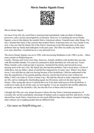 Movie Smoke Signals Essay
Movie Smoke Signals
For most of my life, the word Native American had immediately made me think of feathers,
powwows, and a society uncorrupted by civilization. However, in watching the movie Smoke
Signals, a movie that depicts the modern Native American culture, I learned many other things. For
one, I learned that many of the customs that modern Native Americans have are very similar to my
own. I also saw that the family life of the Native Americans in the film had many of the same
problems that my family had undergone in the past years. This film was unlike any that I have
ever seen; therefore, it reached me on a very personal level.
The movie Smoke Signals was set in 1998, with reoccurring flashbacks to the 1980 s on the ... Show
more content on Helpwriting.net ...
Luckily, Thomas and Victor were okay; however, Arnold s problem with alcohol does not stop
with this horrible mistake. For years he continued to drink and abuse his wife and son, Victor.
When Arnold s wife could not take it anymore, Arnold left the family and moved far away,
missing most of his son s life. My family has also had this problem. I have never been a victim of
child abuse, but my father s abuse of alcohol has impacted me in many ways. When I was about
seven, I was told that my dad was leaving because of his alcoholism. I did not understand at the
time the significance of my parents getting a divorce, but having lived ten years without my
father, I feel I can relate to Victor in many ways. My dad has missed so many important events in
my life, such as making the cheerleading squad, my first prom, and even the day I got my
license. After seeing this movie I realized that even if my dad could recover from alcoholism, it
could never make up for all the years we lost together. Lives are ruined by this terrible addiction
everyday; not only the alcoholic s life, but also the lives of those who love them.
I thought this film was very unique because it shows the true Native American perspective of
everyday life, not the usual phony stereotype of Indians such as teepees and bow and arrows. It also
showed how much Native Americans are not much different than other cultures. Instead of singling
other cultures out or judging people that are different from
... Get more on HelpWriting.net ...
 