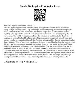 Should We Legalize Prostitution Essay
Should we legalize prostitution in the US?
The laws regarding prostitution, often called the oldest profession in the world , have been
facing changes for many years. They are multiple attitudes regarding prostitution and opinions
on the connotation this word should have but the idea people have of sex worker is usually
negative. On a legal matter sex work has been discussed many time and laws regarding this act
varies around the world. Some countries found this act immoral and think that it should not be
accepted on some ethical and legal concepts while other countries accepts it not only on a legal
manner but also as a way of making a living for those who decided for themselves that this is what
they want to do. A lot of questions regarding the decision we should make about the legal aspect of
this work are in relation to the impact it can have on the society and on the workers itself. Four
different views approach this subject; the criminalization of the act, the abolition of the act, the
decriminalization of the act or the legalization of it. (p.44 why is prostitution criminalized?)
Criminalization is the one presently established in the US. It means that all parties involved in the
act are open to criminal punishment. The abolitionist approach is not to punish the sex worker but
punishing only third parties. Decriminalization means that the act is not longer subject to legal
consequences and their work is consider an independent business. For the legalization the
... Get more on HelpWriting.net ...
 