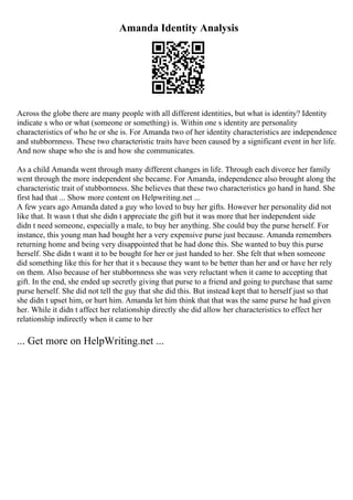 Amanda Identity Analysis
Across the globe there are many people with all different identities, but what is identity? Identity
indicate s who or what (someone or something) is. Within one s identity are personality
characteristics of who he or she is. For Amanda two of her identity characteristics are independence
and stubbornness. These two characteristic traits have been caused by a significant event in her life.
And now shape who she is and how she communicates.
As a child Amanda went through many different changes in life. Through each divorce her family
went through the more independent she became. For Amanda, independence also brought along the
characteristic trait of stubbornness. She believes that these two characteristics go hand in hand. She
first had that ... Show more content on Helpwriting.net ...
A few years ago Amanda dated a guy who loved to buy her gifts. However her personality did not
like that. It wasn t that she didn t appreciate the gift but it was more that her independent side
didn t need someone, especially a male, to buy her anything. She could buy the purse herself. For
instance, this young man had bought her a very expensive purse just because. Amanda remembers
returning home and being very disappointed that he had done this. She wanted to buy this purse
herself. She didn t want it to be bought for her or just handed to her. She felt that when someone
did something like this for her that it s because they want to be better than her and or have her rely
on them. Also because of her stubbornness she was very reluctant when it came to accepting that
gift. In the end, she ended up secretly giving that purse to a friend and going to purchase that same
purse herself. She did not tell the guy that she did this. But instead kept that to herself just so that
she didn t upset him, or hurt him. Amanda let him think that that was the same purse he had given
her. While it didn t affect her relationship directly she did allow her characteristics to effect her
relationship indirectly when it came to her
... Get more on HelpWriting.net ...
 