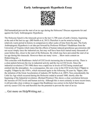 Early Anthropogenic Hypothesis Essay
Did humankind prevent the start of an ice age during the Holocene? Discuss arguments for and
against the Early Anthropogenic Hypothesis.
The Holocene Epoch is the timescale given to the last 11,700 years of earth s history, beginning
at the end of the last ice age. (BD Smith et al, 2013) Therefore it can be noted as being a
relatively warm period in history in comparison to other scales of time from the past. The Early
Anthropogenic Hypothesis is an idea put forward by Professor William F Ruddiman from the
University of Virginia which states that the effects of human induced greenhouse gasemissions did
not occur simply since the industrial era, but may well have been kick started many thousands of
years before this, closer to the start of the Holocene. By which may have prevented the start of an
ice age during this timescale. However there are many views ... Show more content on
Helpwriting.net ...
This coincides with Ruddiman s belief of CO2 levels increasing due to human activity. There is
a clear pattern between the rise in industrial activity and the rise in CO2 levels. Since the
industrial revolution (1750 1900) there was a rapid rise in levels of CO2 being created and
emitted into the atmosphere. As a consequence, this saw a rise in the CO2 levels from 270ppm to
roughly 310ppm by the 1950 s, which increased again in the following 30 years by 70ppm, after
the initiation of the Great Acceleration of industry (W Steffen et al, 2007). Non coincidentally the
Little Ice Age which occurred during the Holocene ended at around 1800, shortly after the
beginning of the Industrial revolution. (Richard Prentice) This shows a clear correlation between
the increase of CO2 levels and human activity. Although this is most certainly in more recent times,
it still provides clear evidence to suggest that Ruddiman was correct in his belief that human
activity causes CO2 rise and therefore has the potential to prevent the start of an ice
... Get more on HelpWriting.net ...
 
