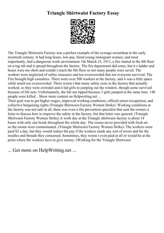 Triangle Shirtwaist Factory Essay
The Triangle Shirtwaist Factory was a perfect example of the average sweatshop in the early
twentieth century. It had long hours, low pay, hired young immigrant women, and most
importantly, had a dangerous work environment. On March 25, 1911, a fire started in the 8th floor
on a rag tub and it spread throughout the factory. The fire department did come, but it s ladder and
hoses were too short and couldn t reach the 8th floor so not many people were saved. The
workers were neglected of safety measures and too overcrowded that not everyone survived. The
Fire brought high casualties. There were over 500 workers at the factory, and it was a little space
while much too overcrowded. There weren t that many safety exits in the factory that actually
worked, so they were crowded and it led girls to jumping out the window, though some survived
because of life nets. Unfortunately, the life net ripped because 3 girls jumped at the same time. 146
people were killed... Show more content on Helpwriting.net ...
Their goal was to get higher wages, improved working conditions, official union recognition, and
collective bargaining rights (Triangle Shirtwaist Factory Women Strike). Working conditions at
the factory was not safe at all, there was even a fire prevention specialist that sent the owners a
letter to discuss how to improve the safety in the factory, but that letter was ignored. (Triangle
Shirtwaist Factory Women Strike) A work day at the Triangle shirtwaist factory is about 14
hours with only one break throughout the whole day. The rooms never provided with fresh air
so the rooms were contaminated. (Triangle Shirtwaist Factory Women Strike). The workers were
paid $2 a day, but they would reduce the pay if the workers made any sort of errors and for the
needles and threads they consumed. Sometimes, they weren t even paid at all or would be at the
point where the workers have to give money. (Working for the Triangle Shirtwaist
... Get more on HelpWriting.net ...
 