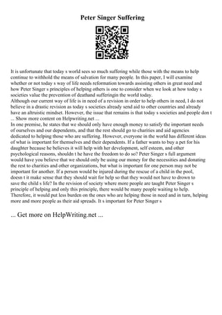 Peter Singer Suffering
It is unfortunate that today s world sees so much suffering while those with the means to help
continue to withhold the means of salvation for many people. In this paper, I will examine
whether or not today s way of life needs reformation towards assisting others in great need and
how Peter Singer s principles of helping others is one to consider when we look at how today s
societies value the prevention of deathand sufferingin the world today.
Although our current way of life is in need of a revision in order to help others in need, I do not
believe in a drastic revision as today s societies already send aid to other countries and already
have an altruistic mindset. However, the issue that remains is that today s societies and people don t
... Show more content on Helpwriting.net ...
In one premise, he states that we should only have enough money to satisfy the important needs
of ourselves and our dependents, and that the rest should go to charities and aid agencies
dedicated to helping those who are suffering. However, everyone in the world has different ideas
of what is important for themselves and their dependents. If a father wants to buy a pet for his
daughter because he believes it will help with her development, self esteem, and other
psychological reasons, shouldn t he have the freedom to do so? Peter Singer s full argument
would have you believe that we should only be using our money for the necessities and donating
the rest to charities and other organizations, but what is important for one person may not be
important for another. If a person would be injured during the rescue of a child in the pool,
doesn t it make sense that they should wait for help so that they would not have to drown to
save the child s life? In the revision of society where more people are taught Peter Singer s
principle of helping and only this principle, there would be many people waiting to help.
Therefore, it would put less burden on the ones who are helping those in need and in turn, helping
more and more people as their aid spreads. It s important for Peter Singer s
... Get more on HelpWriting.net ...
 