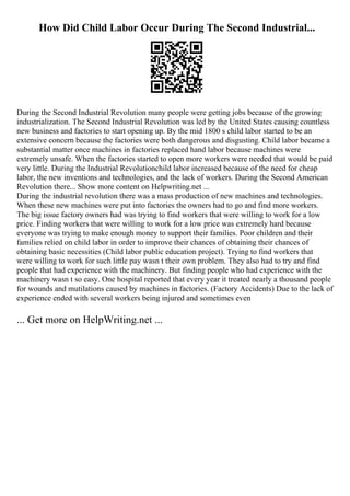 How Did Child Labor Occur During The Second Industrial...
During the Second Industrial Revolution many people were getting jobs because of the growing
industrialization. The Second Industrial Revolution was led by the United States causing countless
new business and factories to start opening up. By the mid 1800 s child labor started to be an
extensive concern because the factories were both dangerous and disgusting. Child labor became a
substantial matter once machines in factories replaced hand labor because machines were
extremely unsafe. When the factories started to open more workers were needed that would be paid
very little. During the Industrial Revolutionchild labor increased because of the need for cheap
labor, the new inventions and technologies, and the lack of workers. During the Second American
Revolution there... Show more content on Helpwriting.net ...
During the industrial revolution there was a mass production of new machines and technologies.
When these new machines were put into factories the owners had to go and find more workers.
The big issue factory owners had was trying to find workers that were willing to work for a low
price. Finding workers that were willing to work for a low price was extremely hard because
everyone was trying to make enough money to support their families. Poor children and their
families relied on child labor in order to improve their chances of obtaining their chances of
obtaining basic necessities (Child labor public education project). Trying to find workers that
were willing to work for such little pay wasn t their own problem. They also had to try and find
people that had experience with the machinery. But finding people who had experience with the
machinery wasn t so easy. One hospital reported that every year it treated nearly a thousand people
for wounds and mutilations caused by machines in factories. (Factory Accidents) Due to the lack of
experience ended with several workers being injured and sometimes even
... Get more on HelpWriting.net ...
 