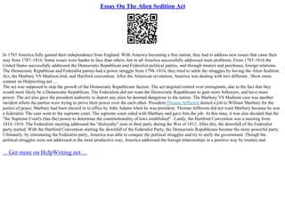 Essay On The Alien Sedition Act
In 1783 America fully gained their independence from England. With America becoming a free nation, they had to address new issues that came their
way from 1787–1816. Some issues were harder to face than others, but in all America successfully addressed main problems. From 1787–1816 the
United States successfully addressed the Democratic Republican and Federalist political parties, and through treaties and purchases, foreign relations.
The Democratic Republican and Federalist parties had a power struggle from 1798–1816, they tried to settle the struggles by having the Alien Sedition
Act, the Marbury VS Madison trial, and Hartford convention. After the American revolution, America was dealing with two different
... Show more
content on Helpwriting.net ...
The act was supposed to stop the growth of the Democratic Republicans faction. The act targeted control over immigrants, due to the fact that they
would most likely be a Democratic Republican. The Federalists did not want the Democratic Republicans to gain more followers, and have more
power. The act also gave the president authority to deport any alien he deemed dangerous to the nation. The Marbury VS Madison case was another
incident where the parties were trying to prove their power over the each other. President Thomas Jefferson denied a job to William Marbury for the
justice of peace. Marbury had been elected in to office by John Adams when he was president. Thomas Jefferson did not want Marbury because he was
a federalist. The case went to the supreme court. The supreme court sided with Marbury and gave him the job. At this time, it was also decided that the
"the Supreme Court's (has the) power to determine the constitutionality of laws established" . Lastly, the Hartford Convention was a meeting from
1814–1816. The Federalists meeting addressed the "disloyalty" seen in their party during the War of 1812. After this, the downfall of the Federalist
party started. With the Hartford Convention starting the downfall of the Federalist Party, the Democratic Republicans became the more powerful party.
Ultimately, by eliminating the Federalist party, America was able to conquer the political struggles and try to unify the government. Though the
political struggles were not addressed in the most productive way, America addressed the foreign relationships in a positive way by treaties and
... Get more on HelpWriting.net ...
 