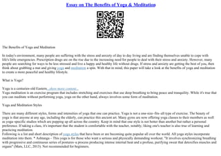 Essay on The Benefits of Yoga & Meditation
The Benefits of Yoga and Meditation
In today's environment, many people are suffering with the stress and anxiety of day to day living and are finding themselves unable to cope with
life's little emergencies. Prescription drugs are on the rise due to the increasing need for people to deal with their stress and anxiety. However, many
people are searching for ways to be less stressed and live a happy and healthy life without drugs. If stress and anxiety are getting the best of you, then
think about grabbing a mat and giving yoga and meditation a spin. With that in mind, this paper will take a look at the benefits of yoga and meditation
to create a more peaceful and healthy lifestyle.
What is Yoga?
Yoga is a centuries–old Eastern...show more content...
Yoga meditation is an exercise program that includes stretching and exercises that use deep breathing to bring peace and tranquility. While it's true that
you can meditate without performing yoga, yoga on the other hand, always involves some form of meditation.
Yoga and Meditation Styles
There are many different styles, forms and intensities of yoga that one can practice. Yoga is not a one–size–fits–all type of exercise. The beauty of
yoga is that anyone at any age, including the elderly, can practice this ancient art. Many gyms are now offering yoga classes to their members as well
as yoga–specific studios which are popping up all across the country. Keep in mind that one style is not better than another but rather a personal
preference. If taking a class, it's important that the student is comfortable with the teacher, notably; liking one's teacher is also true of learning and
practicing meditation.
Following is a list and short description of yoga styles that have been or are becoming quite popular all over the world. All yoga styles incorporate
meditation into them. * Ashtanga – This yoga is for those who want a serious and physically demanding workout. "It involves synchronizing breathing
with progressive and continuous series of postures–a process producing intense internal heat and a profuse, purifying sweat that detoxifies muscles and
organs" (Mats, LLC, 2013). Not recommended for beginners.
 