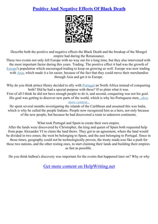 Positive And Negative Effects Of Black Death
Describe both the positive and negative effects the Black Death and the breakup of the Mongol
empire had during the Renaissance.
These two events not only left Europe with no way out for a long time, but they also intervened with
the most important factor during this years. Trading. The positive effect it had was the growth of
Europe's population which encouraged trading to keep on growing as well. Europe was now trading
with Asia, which made it a lot easier, because of the fact that they could move their merchandise
through Asia and get it to Europe.
Why do you think prince Henry decided to ally with Portugal an North Africa instead of conquering
both? Did he had a special purpose with these? If so plain what it was.
First of all I think he did not have enough people to do it, and second, conquering was not his goal.
His goal was getting to discover new parts of the world, which is why his Portuguese men...show
more content...
He spent several months investigating the islands of the Caribbean and assumed this was India,
which is why he called the people Indians. People now recognized him as a hero, not only because
of the new people, but because he had discovered a route to unknown continents.
What took Portugal and Spain to create their own empire.
After the lands were discovered by Christopher, the king and queen of Spain both requested help
from pope Alexander VI to claim the land theirs. They got to an agreement, where the land would
be divided in two zones; the west be belonging to Spain, and the east belonging to Portugal. Since in
those times, geography could not be technologically proven, the treaty made,was like a push for
these two nations, and the other resting ones, to start claiming their lands and building their empires
as fast as possible.
Do you think balboa's discovery was important for the events that happened later on? Why or why
Get more content on HelpWriting.net
 