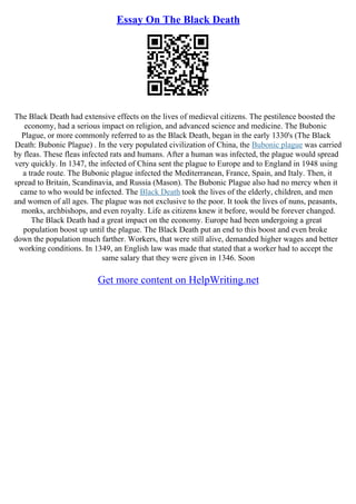 Essay On The Black Death
The Black Death had extensive effects on the lives of medieval citizens. The pestilence boosted the
economy, had a serious impact on religion, and advanced science and medicine. The Bubonic
Plague, or more commonly referred to as the Black Death, began in the early 1330's (The Black
Death: Bubonic Plague) . In the very populated civilization of China, the Bubonic plague was carried
by fleas. These fleas infected rats and humans. After a human was infected, the plague would spread
very quickly. In 1347, the infected of China sent the plague to Europe and to England in 1948 using
a trade route. The Bubonic plague infected the Mediterranean, France, Spain, and Italy. Then, it
spread to Britain, Scandinavia, and Russia (Mason). The Bubonic Plague also had no mercy when it
came to who would be infected. The Black Death took the lives of the elderly, children, and men
and women of all ages. The plague was not exclusive to the poor. It took the lives of nuns, peasants,
monks, archbishops, and even royalty. Life as citizens knew it before, would be forever changed.
The Black Death had a great impact on the economy. Europe had been undergoing a great
population boost up until the plague. The Black Death put an end to this boost and even broke
down the population much farther. Workers, that were still alive, demanded higher wages and better
working conditions. In 1349, an English law was made that stated that a worker had to accept the
same salary that they were given in 1346. Soon
Get more content on HelpWriting.net
 