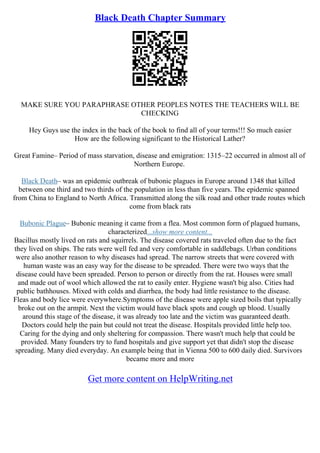 Black Death Chapter Summary
MAKE SURE YOU PARAPHRASE OTHER PEOPLES NOTES THE TEACHERS WILL BE
CHECKING
Hey Guys use the index in the back of the book to find all of your terms!!! So much easier
How are the following significant to the Historical Lather?
Great Famine– Period of mass starvation, disease and emigration: 1315–22 occurred in almost all of
Northern Europe.
Black Death– was an epidemic outbreak of bubonic plagues in Europe around 1348 that killed
between one third and two thirds of the population in less than five years. The epidemic spanned
from China to England to North Africa. Transmitted along the silk road and other trade routes which
come from black rats
Bubonic Plague– Bubonic meaning it came from a flea. Most common form of plagued humans,
characterized...show more content...
Bacillus mostly lived on rats and squirrels. The disease covered rats traveled often due to the fact
they lived on ships. The rats were well fed and very comfortable in saddlebags. Urban conditions
were also another reason to why diseases had spread. The narrow streets that were covered with
human waste was an easy way for the disease to be spreaded. There were two ways that the
disease could have been spreaded. Person to person or directly from the rat. Houses were small
and made out of wool which allowed the rat to easily enter. Hygiene wasn't big also. Cities had
public bathhouses. Mixed with colds and diarrhea, the body had little resistance to the disease.
Fleas and body lice were everywhere.Symptoms of the disease were apple sized boils that typically
broke out on the armpit. Next the victim would have black spots and cough up blood. Usually
around this stage of the disease, it was already too late and the victim was guaranteed death.
Doctors could help the pain but could not treat the disease. Hospitals provided little help too.
Caring for the dying and only sheltering for compassion. There wasn't much help that could be
provided. Many founders try to fund hospitals and give support yet that didn't stop the disease
spreading. Many died everyday. An example being that in Vienna 500 to 600 daily died. Survivors
became more and more
Get more content on HelpWriting.net
 