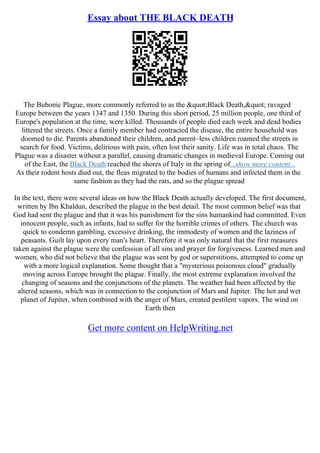 Essay about THE BLACK DEATH
The Bubonic Plague, more commonly referred to as the "Black Death," ravaged
Europe between the years 1347 and 1350. During this short period, 25 million people, one third of
Europe's population at the time, were killed. Thousands of people died each week and dead bodies
littered the streets. Once a family member had contracted the disease, the entire household was
doomed to die. Parents abandoned their children, and parent–less children roamed the streets in
search for food. Victims, delirious with pain, often lost their sanity. Life was in total chaos. The
Plague was a disaster without a parallel, causing dramatic changes in medieval Europe. Coming out
of the East, the Black Death reached the shores of Italy in the spring of...show more content...
As their rodent hosts died out, the fleas migrated to the bodies of humans and infected them in the
same fashion as they had the rats, and so the plague spread
In the text, there were several ideas on how the Black Death actually developed. The first document,
written by Ibn Khaldun, described the plague in the best detail. The most common belief was that
God had sent the plague and that it was his punishment for the sins humankind had committed. Even
innocent people, such as infants, had to suffer for the horrible crimes of others. The church was
quick to condemn gambling, excessive drinking, the immodesty of women and the laziness of
peasants. Guilt lay upon every man's heart. Therefore it was only natural that the first measures
taken against the plague were the confession of all sins and prayer for forgiveness. Learned men and
women, who did not believe that the plague was sent by god or superstitions, attempted to come up
with a more logical explanation. Some thought that a "mysterious poisonous cloud" gradually
moving across Europe brought the plague. Finally, the most extreme explanation involved the
changing of seasons and the conjunctions of the planets. The weather had been affected by the
altered seasons, which was in connection to the conjunction of Mars and Jupiter. The hot and wet
planet of Jupiter, when combined with the anger of Mars, created pestilent vapors. The wind on
Earth then
Get more content on HelpWriting.net
 