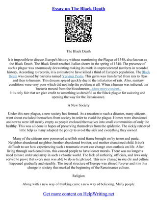 Essay on The Black Death
The Black Death
It is impossible to discuss Europe's history without mentioning the Plague of 1348, also known as
the Black Death. The Black Death reached Italian shores in the spring of 1348. The presence of
such a plague was enormously devastating making its mark in unprecedented numbers in recorded
history. According to records, it is estimated to have killed a third of Europe's population. TheBlack
Death was caused by bacteria named Yersinia Pestis. This germ was transferred from rats to fleas
and then to humans. This disease spread quickly due to the infestation of rats. Also, sanitary
conditions were very poor which did not help the problem at all. When a human was infected, the
bacteria moved from the bloodstream...show more content...
It is only fair that we give credit to something so dreadful as the Black plague for assisting and
opening the way for the Renaissance.
A New Society
Under this new plague, a new society has formed. As a reaction to such a disaster, many citizens
went about excluded themselves from society in order to avoid the plague. Homes were abandoned
and towns were left nearly empty as people enclosed themselves into small communities of only the
healthy. This was all done in hopes of preserving themselves from the epidemic. The sickly retrieved
little help as many adopted the policy to avoid the sick and everything they owned.
Many of the citizens now possessed a selfish mind frame brought on by terror and panic.
Neighbor abandoned neighbor, brother abandoned brother, and mother abandoned child. It isn't
difficult to see how experiencing such a traumatic event can change ones outlook on life. After
living through such conditions, this caused people to have looser morals. There was no longer a
need to have order and array in such a chaotic world. The lack of authority, officials, and laws only
served to prove that every man was able to do as he pleased. This new change in society and culture
happened gradually and steadily. The social structure of Europe was altered forever and it is this
change in society that marked the beginning of the Renaissance culture.
Religion
Along with a new way of thinking came a new way of believing. Many people
Get more content on HelpWriting.net
 