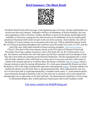 Brief Summary: The Black Death
The Black Death Nearly 650 years ago, in the beginning days of its time, Europe unfortunately was
not the most thriving continent. Although it did have an abundance of food availability, this sent
cities populations such as Florence, London, and Rome to grow by the dozens and brought much
instability to food costs causing poverty and starvation to its inhabitants. Its level of agricultural
production fluctuated while strain was put on the rest of the economy. Such calamity was still not
the highest of worries Europe was to encounter and in the year 1348 an unfamiliar disaster struck
the city of Genoa spreading throughout and would not cease for another two years. In 1347, near the
end of the year, trade ships returned to Genoa carrying occupants...show more content...
("Fleas") The chief of flea–born disease activity at the US Centers for Disease Control and
Prevention, Ken Cage, explains its process; once a flea feeds off a rat, the Y.pestis grows in its
gut. The bacteria soon blocks the valve that opens into the flea's stomach and in an attempt to feed,
they bite a host while also clearing out the bacterial obstruction. The flea regurgitates the Y. pestis
onto the bites, therefore a flea could feed on as many rats as it can carry and once a flea comes in
contact with a human and just as well bites them, the human is infected. Bubonic plague infects a
humans immune system by causing inflammation. If a victim goes untreated the disease can infect
the blood as well as the lungs creating both septicemic and pneumonic plague. Scientists debate over
whether the disease was driven by fleas or spread pneumonically. Most understand the only way
for it to have been able to engulf pneumonically, it needed a main source. Y. pestis bacteria spread
most commonly through its particles in the air, but some not so common ways it also spread was
through open cuts or open areas on the skin and body. An infected person would have a fever rising
to detrimental heights, they would experience muscle pain, and overall weakness would
Get more content on HelpWriting.net
 