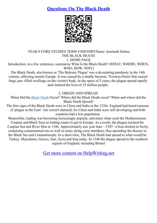Questions On The Black Death
YEAR 8 CORE STUDIES TERM 4 HISTORYName: Jemimah Hulme
THE BLACK DEATH
1. HOME PAGE
Introduction: in a few sentences, summarise What Is the Black Death? (WHAT, WHERE, WHEN,
WHO, HOW, WHY)
The Black Death, also known as 'The Bubonic Plague' was a devastating pandemic in the 14th
century, affecting mainly Europe. It was caused by a deadly bacteria, 'Yersinia Pestis' that caused
large, pus–filled swellings on the victim's body. In the space of 5 years, the plague spread rapidly
and claimed the lives of 25 million people.
2. ORIGIN AND SPREAD
When Did the Black Death Occur? Where did the Black Death occur? When and where did the
Black Death Spread?
The first signs of the Black Death were in China and India in the 1330s. England had heard rumours
of 'plague in the East'– but weren't alarmed, for China and India were still developing and both
countries had a low population.
Meanwhile, trading was becoming increasingly popular, and many ships used the Mediterranean,
Caspian and Black Seas as trading routes to get to Europe. As a result, the plague reached the
Caspian Sea and River Don in 1346. Approximately one year later – 1347– a boat docked in Sicily,
containing contaminated rats as well as many dying crew members; thus spreading the disease to
the Black Sea and Constantinople. In a short time, The Black Death had spread to what would be
Turkey, Macedonia, Greece, Iran, Syria and Iraq today. In 1348 the plague spread to the southern
regions of England, including Bristol
Get more content on HelpWriting.net
 