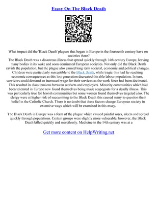 Essay On The Black Death
What impact did the 'Black Death' plagues that began in Europe in the fourteenth century have on
societies there?
The Black Death was a disastrous illness that spread quickly through 14th century Europe, leaving
many bodies in its wake and soon dominated European societies. Not only did the Black Death
ravish the population, but the plague also caused long term societal, economic and political changes.
Children were particularly susceptible to the Black Death, while tragic this had far reaching
economic consequences as this lost generation decreased the able labour population. In turn,
survivors could demand an increased wage for their services as the work force had been decimated.
This resulted in class tensions between workers and employers. Minority communities which had
been tolerated in Europe now found themselves being made scapegoats for a deadly illness. This
was particularly true for Jewish communities but some women found themselves targeted also. The
clergy were at higher risk of succumbing to the Black Death this caused many to question their
belief in the Catholic Church. There is no doubt that these factors change European society in
extensive ways which will be examined in this essay.
The Black Death in Europe was a form of the plague which caused painful sores, ulcers and spread
quickly through populations. Certain groups were slightly more vulnerable, however, the Black
Death killed quickly and mercilessly. Medicine in the 14th century was at a
Get more content on HelpWriting.net
 