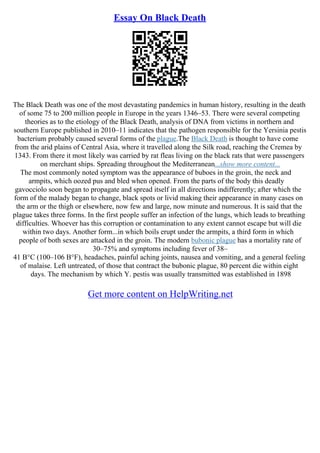 Essay On Black Death
The Black Death was one of the most devastating pandemics in human history, resulting in the death
of some 75 to 200 million people in Europe in the years 1346–53. There were several competing
theories as to the etiology of the Black Death, analysis of DNA from victims in northern and
southern Europe published in 2010–11 indicates that the pathogen responsible for the Yersinia pestis
bacterium probably caused several forms of the plague.The Black Death is thought to have come
from the arid plains of Central Asia, where it travelled along the Silk road, reaching the Cremea by
1343. From there it most likely was carried by rat fleas living on the black rats that were passengers
on merchant ships. Spreading throughout the Mediterranean...show more content...
The most commonly noted symptom was the appearance of buboes in the groin, the neck and
armpits, which oozed pus and bled when opened. From the parts of the body this deadly
gavocciolo soon began to propagate and spread itself in all directions indifferently; after which the
form of the malady began to change, black spots or livid making their appearance in many cases on
the arm or the thigh or elsewhere, now few and large, now minute and numerous. It is said that the
plague takes three forms. In the first people suffer an infection of the lungs, which leads to breathing
difficulties. Whoever has this corruption or contamination to any extent cannot escape but will die
within two days. Another form...in which boils erupt under the armpits, a third form in which
people of both sexes are attacked in the groin. The modern bubonic plague has a mortality rate of
30–75% and symptoms including fever of 38–
41 В°C (100–106 В°F), headaches, painful aching joints, nausea and vomiting, and a general feeling
of malaise. Left untreated, of those that contract the bubonic plague, 80 percent die within eight
days. The mechanism by which Y. pestis was usually transmitted was established in 1898
Get more content on HelpWriting.net
 
