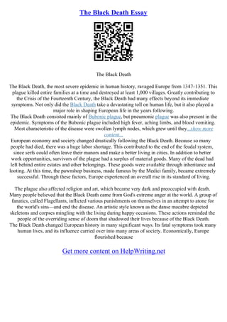 The Black Death Essay
The Black Death
The Black Death, the most severe epidemic in human history, ravaged Europe from 1347–1351. This
plague killed entire families at a time and destroyed at least 1,000 villages. Greatly contributing to
the Crisis of the Fourteenth Century, the Black Death had many effects beyond its immediate
symptoms. Not only did the Black Death take a devastating toll on human life, but it also played a
major role in shaping European life in the years following.
The Black Death consisted mainly of Bubonic plague, but pneumonic plague was also present in the
epidemic. Symptoms of the Bubonic plague included high fever, aching limbs, and blood vomiting.
Most characteristic of the disease were swollen lymph nodes, which grew until they...show more
content...
European economy and society changed drastically following the Black Death. Because so many
people had died, there was a huge labor shortage. This contributed to the end of the feudal system,
since serfs could often leave their manors and make a better living in cities. In addition to better
work opportunities, survivors of the plague had a surplus of material goods. Many of the dead had
left behind entire estates and other belongings. These goods were available through inheritance and
looting. At this time, the pawnshop business, made famous by the Medici family, became extremely
successful. Through these factors, Europe experienced an overall rise in its standard of living.
The plague also affected religion and art, which became very dark and preoccupied with death.
Many people believed that the Black Death came from God's extreme anger at the world. A group of
fanatics, called Flagellants, inflicted various punishments on themselves in an attempt to atone for
the world's sins––and end the disease. An artistic style known as the danse macabre depicted
skeletons and corpses mingling with the living during happy occasions. These actions reminded the
people of the overriding sense of doom that shadowed their lives because of the Black Death.
The Black Death changed European history in many significant ways. Its fatal symptoms took many
human lives, and its influence carried over into many areas of society. Economically, Europe
flourished because
Get more content on HelpWriting.net
 