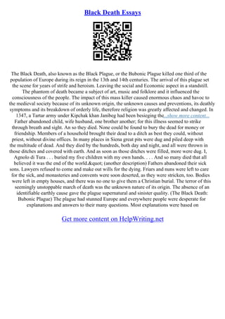 Black Death Essays
The Black Death, also known as the Black Plague, or the Bubonic Plague killed one third of the
population of Europe during its reign in the 13th and 14th centuries. The arrival of this plague set
the scene for years of strife and heroism. Leaving the social and Economic aspect in a standstill.
The phantom of death became a subject of art, music and folklore and it influenced the
consciousness of the people. The impact of this mass killer caused enormous chaos and havoc to
the medieval society because of its unknown origin, the unknown causes and preventions, its deathly
symptoms and its breakdown of orderly life, therefore religion was greatly affected and changed. In
1347, a Tartar army under Kipchak khan Janibeg had been besieging the...show more content...
Father abandoned child, wife husband, one brother another; for this illness seemed to strike
through breath and sight. An so they died. None could be found to bury the dead for money or
friendship. Members of a household brought their dead to a ditch as best they could, without
priest, without divine offices. In many places in Siena great pits were dug and piled deep with
the multitude of dead. And they died by the hundreds, both day and night, and all were thrown in
those ditches and covered with earth. And as soon as those ditches were filled, more were dug. I,
Agnolo di Tura . . . buried my five children with my own hands. . . . And so many died that all
believed it was the end of the world." (another description) Fathers abandoned their sick
sons. Lawyers refused to come and make out wills for the dying. Friars and nuns were left to care
for the sick, and monasteries and convents were soon deserted, as they were stricken, too. Bodies
were left in empty houses, and there was no one to give them a Christian burial. The terror of this
seemingly unstoppable march of death was the unknown nature of its origin. The absence of an
identifiable earthly cause gave the plague supernatural and sinister quality. (The Black Death:
Bubonic Plague) The plague had stunned Europe and everywhere people were desperate for
explanations and answers to their many questions. Most explanations were based on
Get more content on HelpWriting.net
 