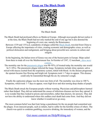 Essay on The Black Death
The Black Death
The Black Death had profound effects on Medieval Europe. Although most people did not realize it
at the time, the Black Death had not only marked the end of one age but it also denoted the
beginning of a new one, namely the Renaissance.
Between 1339 and 1351a.d, a pandemic of plague called the Black Death, traveled from China to
Europe affecting the importance of cities, creating economic and demographic crises, as well as
political dislocation and realignment, and bringing about powerful new currents in culture and
religion.
In the beginning, the Italian town of Genoa was one of the busiest ports in Europe. Ships sailed
from there to trade all over the Mediterranean Sea. In October of 1347, 12 merchant...show more
content...
The mortality rate for the pneumonic plague was 90–95%; (if treated today the mortality rate would
be 5–10%). The pneumonic plague infected the lungs. Symptoms include slimy sputum; saliva
mixed with mucus exerted from the respiratory system, tinted with blood. As the disease progressed,
the sputum became free flowing and bright red. Symptoms took 1–7 days to appear. This disease
could only be transmitted through the air, by someone's cough.
Finally the septicemic plague was the most rare form of all. The mortality was close to 100 %.
Symptoms, which took 1–7 days to appear, were high fever and skin turning deep shades of purple.
The Black Death struck the European people without warning. Physicians and philosophers harmed
rather than helped. They did not understand the causes of infectious diseases nor how they spread. It
is no wonder that they looked to priests and storytellers, rather than doctors, for answers. They did
not have the ability to understand where this sudden cruel death had come from. And they did not
know whether it would never go away.
The most common belief was that God, being a punishment for the sin people had committed sent
the plague. Even innocent people, such as infants, had to suffer for the horrible crimes of others. The
church was quick to condemn gambling, excessive drinking, the immodesty of women, and the
Get more content on HelpWriting.net
 