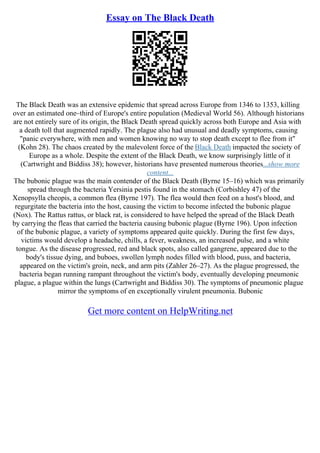 Essay on The Black Death
The Black Death was an extensive epidemic that spread across Europe from 1346 to 1353, killing
over an estimated one–third of Europe's entire population (Medieval World 56). Although historians
are not entirely sure of its origin, the Black Death spread quickly across both Europe and Asia with
a death toll that augmented rapidly. The plague also had unusual and deadly symptoms, causing
"panic everywhere, with men and women knowing no way to stop death except to flee from it"
(Kohn 28). The chaos created by the malevolent force of the Black Death impacted the society of
Europe as a whole. Despite the extent of the Black Death, we know surprisingly little of it
(Cartwright and Biddiss 38); however, historians have presented numerous theories...show more
content...
The bubonic plague was the main contender of the Black Death (Byrne 15–16) which was primarily
spread through the bacteria Yersinia pestis found in the stomach (Corbishley 47) of the
Xenopsylla cheopis, a common flea (Byrne 197). The flea would then feed on a host's blood, and
regurgitate the bacteria into the host, causing the victim to become infected the bubonic plague
(Nox). The Rattus rattus, or black rat, is considered to have helped the spread of the Black Death
by carrying the fleas that carried the bacteria causing bubonic plague (Byrne 196). Upon infection
of the bubonic plague, a variety of symptoms appeared quite quickly. During the first few days,
victims would develop a headache, chills, a fever, weakness, an increased pulse, and a white
tongue. As the disease progressed, red and black spots, also called gangrene, appeared due to the
body's tissue dying, and buboes, swollen lymph nodes filled with blood, puss, and bacteria,
appeared on the victim's groin, neck, and arm pits (Zahler 26–27). As the plague progressed, the
bacteria began running rampant throughout the victim's body, eventually developing pneumonic
plague, a plague within the lungs (Cartwright and Biddiss 30). The symptoms of pneumonic plague
mirror the symptoms of en exceptionally virulent pneumonia. Bubonic
Get more content on HelpWriting.net
 