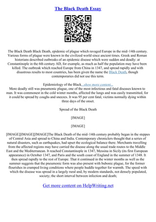 The Black Death Essay
The Black Death Black Death, epidemic of plague which ravaged Europe in the mid–14th century.
Various forms of plague were known in the civilized world since ancient times. Greek and Roman
historians described outbreaks of an epidemic disease which were sudden and deadly: at
Constantinople in the 6th century AD, for example, as much as half the population may have been
killed. The outbreak which reached Europe from China in 1347, and spread rapidly and with
disastrous results to most countries, has been given the name the Black Death, though
contemporaries did not use this term.
Epidemiology of the Black...show more content...
More deadly still was pneumonic plague, one of the most infectious and fatal diseases known to
man. It was commonest in the cold winter months, affected the lungs and was easily transmitted, for
it could be spread by coughs and sneezes. It was 95 per cent fatal, victims normally dying within
three days of the onset.
Spread of the Black Death
[IMAGE]
[IMAGE]
[IMAGE][IMAGE][IMAGE]The Black Death of the mid–14th century probably began in the steppes
of Central Asia and spread to China and India. Contemporary chroniclers thought that a series of
natural disasters, such as earthquakes, had upset the ecological balance there. Merchants travelling
from the affected regions may have carried the disease along the usual trade routes to the Middle
East and the Mediterranean. It reached Constantinople in 1347, Messina in Sicily (its first European
appearance) in October 1347, and Paris and the south coast of England in the summer of 1348. It
then spread rapidly to the rest of Europe. That it continued in the winter months as well as the
summer suggests that the pneumonic form was also present with bubonic plague, for the former
flourishes in cramped living conditions where people huddle together for warmth. The speed with
which the disease was spread in a largely rural and, by modern standards, not densely populated,
society; the short interval between infection and death;
Get more content on HelpWriting.net
 