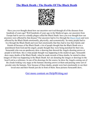 The Black Death : The Deaths Of The Black Death
Have you ever thought about how our ancestors survived through all of the diseases from
hundreds of years ago? Well hundreds of years ago in the Medieval ages, our ancestors from
Europe had to survive a deadly plague called the Black Death. have you ever thought how our
ancestors were affected by that disease? Our ancestors had to live through the Black Death and were
affected by the Black Death emotionally, physically, and economically. So many people had to
live through the Black Death and were hurt emotionally that they had to lose their family and
friends all because of the Black Death. a lot of people thought that the Black Death was a
punishment from God and the angels. people thought they were being punished for their sins.
Seracambi who was an apothecary drew a drawing that showed the Angels shooting arrows at
people to kill them. this is what people thought was happening in the medieval ages. Seracambi
drew many deaths of the Black Death. when he made records of these deaths, he started to draw
images of what was happening in the Black Death. he's are donating the images or drawings to the
local Lord as a reference. In one of his drawings for the source, he drew the Angels coming out of
the clouds looking very angry at the humans shooting arrows at them and pouring some sort of
powder onto the humans. Now because of these deaths, people were hurt emotionally to see their
loved ones and their friends just die in front of them. these pictures Seracambi drew,
Get more content on HelpWriting.net
 