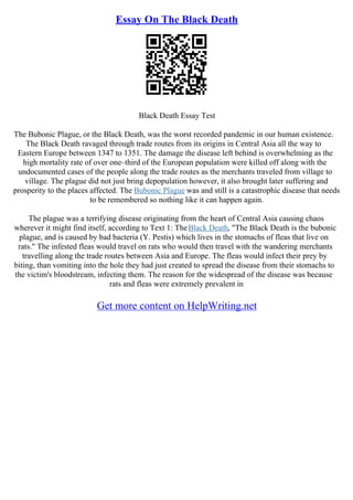 Essay On The Black Death
Black Death Essay Test
The Bubonic Plague, or the Black Death, was the worst recorded pandemic in our human existence.
The Black Death ravaged through trade routes from its origins in Central Asia all the way to
Eastern Europe between 1347 to 1351. The damage the disease left behind is overwhelming as the
high mortality rate of over one–third of the European population were killed off along with the
undocumented cases of the people along the trade routes as the merchants traveled from village to
village. The plague did not just bring depopulation however, it also brought later suffering and
prosperity to the places affected. The Bubonic Plague was and still is a catastrophic disease that needs
to be remembered so nothing like it can happen again.
The plague was a terrifying disease originating from the heart of Central Asia causing chaos
wherever it might find itself, according to Text 1: TheBlack Death, "The Black Death is the bubonic
plague, and is caused by bad bacteria (Y. Pestis) which lives in the stomachs of fleas that live on
rats." The infested fleas would travel on rats who would then travel with the wandering merchants
travelling along the trade routes between Asia and Europe. The fleas would infect their prey by
biting, than vomiting into the hole they had just created to spread the disease from their stomachs to
the victim's bloodstream, infecting them. The reason for the widespread of the disease was because
rats and fleas were extremely prevalent in
Get more content on HelpWriting.net
 