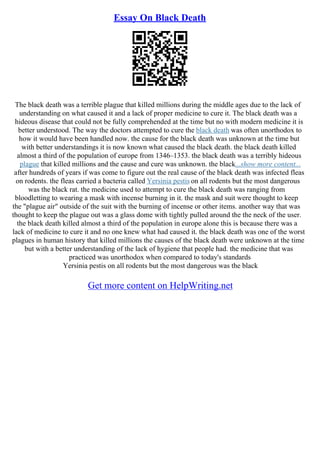 Essay On Black Death
The black death was a terrible plague that killed millions during the middle ages due to the lack of
understanding on what caused it and a lack of proper medicine to cure it. The black death was a
hideous disease that could not be fully comprehended at the time but no with modern medicine it is
better understood. The way the doctors attempted to cure the black death was often unorthodox to
how it would have been handled now. the cause for the black death was unknown at the time but
with better understandings it is now known what caused the black death. the black death killed
almost a third of the population of europe from 1346–1353. the black death was a terribly hideous
plague that killed millions and the cause and cure was unknown. the black...show more content...
after hundreds of years if was come to figure out the real cause of the black death was infected fleas
on rodents. the fleas carried a bacteria called Yersinia pestis on all rodents but the most dangerous
was the black rat. the medicine used to attempt to cure the black death was ranging from
bloodletting to wearing a mask with incense burning in it. the mask and suit were thought to keep
the "plague air" outside of the suit with the burning of incense or other items. another way that was
thought to keep the plague out was a glass dome with tightly pulled around the the neck of the user.
the black death killed almost a third of the population in europe alone this is because there was a
lack of medicine to cure it and no one knew what had caused it. the black death was one of the worst
plagues in human history that killed millions the causes of the black death were unknown at the time
but with a better understanding of the lack of hygiene that people had. the medicine that was
practiced was unorthodox when compared to today's standards
Yersinia pestis on all rodents but the most dangerous was the black
Get more content on HelpWriting.net
 