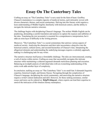 Essay On The Canterbury Tales
Crafting an essay on "The Canterbury Tales" is not a task for the faint of heart. Geoffrey
Chaucer's masterpiece is a complex tapestry of medieval stories, each intricately woven with
diverse characters, themes, and social commentary. Delving into this literary work requires a
keen understanding of Middle English, familiarity with historical context, and the ability to
navigate the intricate narrative structure.
The challenge begins with deciphering Chaucer's language. The archaic Middle English can be
perplexing, demanding a careful translation and analysis to capture the nuances and subtleties of
the tales. Translating the text accurately is essential for a comprehensive interpretation, but it
adds an extra layer of difficulty to the writing process.
Moreover, "The Canterbury Tales" is a social commentary that satirizes various aspects of
medieval society. Analyzing the characters and their tales necessitates a deep dive into the
historical context, cultural norms, and societal hierarchies of Chaucer's time. Interpreting the
allegorical elements and understanding the underlying messages requires a scholarly approach,
making it a challenging task for any writer.
The narrative structure itself poses a formidable challenge. The tales are interconnected, creating
a web of stories within stories. Crafting an essay that successfully navigates this intricate
structure while maintaining a coherent argument demands meticulous planning and execution.
Balancing an in-depth analysis of individual tales with an overarching understanding of the
entire work adds another layer of complexity.
In conclusion, tackling an essay on "The Canterbury Tales" is no small feat. It demands linguistic
expertise, historical insight, and literary finesse. Navigating through the complexities of
Chaucer's language, deciphering the social commentary, and unraveling the narrative structure
require a writer's utmost dedication and skill. However, for those seeking assistance, similar
essays and more can be ordered on HelpWriting.net, where experts can lend their expertise to
unravel the intricacies of this timeless literary masterpiece.
Essay On The Canterbury TalesEssay On The Canterbury Tales
 
