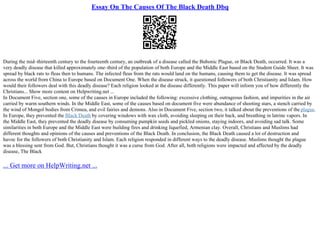 Essay On The Causes Of The Black Death Dbq
During the mid–thirteenth century to the fourteenth century, an outbreak of a disease called the Bubonic Plague, or Black Death, occurred. It was a
very deadly disease that killed approximately one–third of the population of both Europe and the Middle East based on the Student Guide Sheet. It was
spread by black rats to fleas then to humans. The infected fleas from the rats would land on the humans, causing them to get the disease. It was spread
across the world from China to Europe based on Document One. When the disease struck, it questioned followers of both Christianity and Islam. How
would their followers deal with this deadly disease? Each religion looked at the disease differently. This paper will inform you of how differently the
Christians... Show more content on Helpwriting.net ...
In Document Five, section one, some of the causes in Europe included the following: excessive clothing, outrageous fashion, and impurities in the air
carried by warm southern winds. In the Middle East, some of the causes based on document five were abundance of shooting stars, a stench carried by
the wind of Mongol bodies from Crimea, and evil fairies and demons. Also in Document Five, section two, it talked about the preventions of the plague.
In Europe, they prevented the Black Death by covering windows with wax cloth, avoiding sleeping on their back, and breathing in latrine vapors. In
the Middle East, they prevented the deadly disease by consuming pumpkin seeds and pickled onions, staying indoors, and avoiding sad talk. Some
similarities in both Europe and the Middle East were building fires and drinking liquefied, Armenian clay. Overall, Christians and Muslims had
different thoughts and opinions of the causes and preventions of the Black Death. In conclusion, the Black Death caused a lot of destruction and
havoc for the followers of both Christianity and Islam. Each religion responded in different ways to the deadly disease. Muslims thought the plague
was a blessing sent from God. But, Christians thought it was a curse from God. After all, both religions were impacted and affected by the deadly
disease, The Black
... Get more on HelpWriting.net ...
 