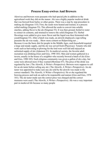 Process Essay-ewives And Brewers
Alewives and brewers were peasants who had special jobs in addition to the
agricultural work they did on the manor. Ale was a highly popular medieval drink
that was brewed from barley or other grains. There was a step by step procedure in
making ale (Singman 153). First, the seeds were heated and roasted, in a process
called malting (Singman 53). This allowed the seeds to convert into soluble
starches, adding flavor to the ale (Singman 53). It was then ground, boiled in water
to extract its contents, and strained to remove the solid (Singman 53). Herbal
flavorings were added to give more flavor and the liquid was then fermented with
yeast(Singman 53). After a batch was ready, an alewife displayed a sign telling
peasants the ale was ready... Show more content on Helpwriting.net ...
Because it was the basic diet for people in the Middle Ages, each household required
a large and steady supply, and the ale was served fresh (Placeway). Tenants who did
work such as harvesting or plowing for the lord were well fed and enjoyed an
unlimited supply of ale (Adamson 91). In medieval society, the favorite adult
recreation was drinking (Gies and Gies, 1990 103). Men and women gathered in a
tavern, usually in the house of a neighbor who recently brewed a batch of ale (Gies
and Gies, 1990 103). Each religious community was given a gallon of ale a day, but
some were allowed more if they wanted (Mortimer 87). The price of the drink was
regulated by law ( The Alewife, A Writer s Perspective). Brewers were suppose to call
for an ale taster before selling any ale ( The Alewife, A Writer s Perspective). An ale
taster was appointed to make sure any ale sold by the alewife was made to the
correct standard ( The Alewife, A Writer s Perspective). He or she regulated the
brewing process and took an oath to be responsible and mature (Gies and Gies, 1978
161). The ale taster made sure the correct price was charged and the correct
measures were used ( The Alewife, A Writer s Perspective). Ale was a very important
part in medieval life because so many people
 