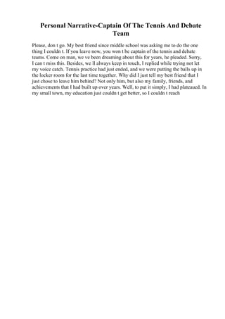 Personal Narrative-Captain Of The Tennis And Debate
Team
Please, don t go. My best friend since middle school was asking me to do the one
thing I couldn t. If you leave now, you won t be captain of the tennis and debate
teams. Come on man, we ve been dreaming about this for years, he pleaded. Sorry,
I can t miss this. Besides, we ll always keep in touch, I replied while trying not let
my voice catch. Tennis practice had just ended, and we were putting the balls up in
the locker room for the last time together. Why did I just tell my best friend that I
just chose to leave him behind? Not only him, but also my family, friends, and
achievements that I had built up over years. Well, to put it simply, I had plateaued. In
my small town, my education just couldn t get better, so I couldn t reach
 