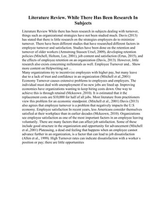 Literature Review. While There Has Been Research In
Subjects
Literature Review While there has been research in subjects dealing with turnover,
things such as organizational strategies have not been studied much. Davis (2013)
has stated that there is little research on the strategies employers do to minimize
turnover. There have been different studies that have researched different factors in
employee turnover and satisfaction. Studies have been done on the retention and
turnover of older workers (Armstrong Stassen Ursel, 2009), developing retention
policies (Mitchell, Holtom, Lee, 2001), job content and satisfaction (Ertas, 2015), and
the effects of employee retention on an organization (Davis, 2013). However, little
research also exists concerning millennials as well. Employee Turnover and... Show
more content on Helpwriting.net ...
Many organizations try to incentivize employees with higher pay, but many leave
due to a lack of trust and confidence in an organization (Mitchell et al.,2001)
Economy Turnover causes extensive problems to employees and employers. The
individual must deal with unemployment if no new jobs are lined up. Improving
economies have organizations wanting to keep hiring costs down. One way to
achieve this is through retainal (Mckeown ,2010). It is estimated that it the
replacement costs are $10,000 for half of all jobs. Most literature from practitioners
view this problem for an economic standpoint. (Mitchell et al., 2001) Davis (2013)
also agrees that employee turnover is a problem that negatively impacts the U.S
economy. Employee satisfaction In recent years, less Americans consider themselves
satisfied at their workplace than in earlier decades (Mckeown, 2010). Organizations
see employee satisfaction as one of the most important factors in an employee leaving
voluntarily. There are many factors that can affect job satisfaction. Some of these
include good structure in the organization and opportunity for advancement (Mitchell
et al.,2001) Plateauing, a dead end feeling that happens when an employee cannot
advance further in an organization, is a factor that can lead to job dissatisfaction
(Allen et al., 1999). High Turnover rates can indicate dissatisfaction with a worker s
position or pay; there are little opportunities
 