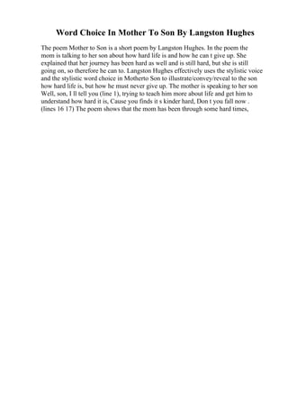 Word Choice In Mother To Son By Langston Hughes
The poem Mother to Son is a short poem by Langston Hughes. In the poem the
mom is talking to her son about how hard life is and how he can t give up. She
explained that her journey has been hard as well and is still hard, but she is still
going on, so therefore he can to. Langston Hughes effectively uses the stylistic voice
and the stylistic word choice in Motherto Son to illustrate/convey/reveal to the son
how hard life is, but how he must never give up. The mother is speaking to her son
Well, son, I ll tell you (line 1), trying to teach him more about life and get him to
understand how hard it is, Cause you finds it s kinder hard, Don t you fall now .
(lines 16 17) The poem shows that the mom has been through some hard times,
 