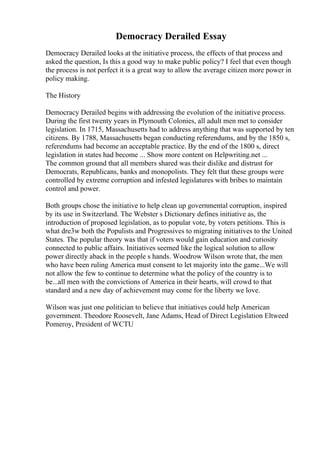 Democracy Derailed Essay
Democracy Derailed looks at the initiative process, the effects of that process and
asked the question, Is this a good way to make public policy? I feel that even though
the process is not perfect it is a great way to allow the average citizen more power in
policy making.
The History
Democracy Derailed begins with addressing the evolution of the initiative process.
During the first twenty years in Plymouth Colonies, all adult men met to consider
legislation. In 1715, Massachusetts had to address anything that was supported by ten
citizens. By 1788, Massachusetts began conducting referendums, and by the 1850 s,
referendums had become an acceptable practice. By the end of the 1800 s, direct
legislation in states had become ... Show more content on Helpwriting.net ...
The common ground that all members shared was their dislike and distrust for
Democrats, Republicans, banks and monopolists. They felt that these groups were
controlled by extreme corruption and infested legislatures with bribes to maintain
control and power.
Both groups chose the initiative to help clean up governmental corruption, inspired
by its use in Switzerland. The Webster s Dictionary defines initiative as, the
introduction of proposed legislation, as to popular vote, by voters petitions. This is
what dre3w both the Populists and Progressives to migrating initiatives to the United
States. The popular theory was that if voters would gain education and curiosity
connected to public affairs. Initiatives seemed like the logical solution to allow
power directly aback in the people s hands. Woodrow Wilson wrote that, the men
who have been ruling America must consent to let majority into the game...We will
not allow the few to continue to determine what the policy of the country is to
be...all men with the convictions of America in their hearts, will crowd to that
standard and a new day of achievement may come for the liberty we love.
Wilson was just one politician to believe that initiatives could help American
government. Theodore Roosevelt, Jane Adams, Head of Direct Legislation Eltweed
Pomeroy, President of WCTU
 