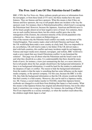The Pros And Cons Of The Palestine-Israel Conflict
BBC, CNN, the Fox News etc. Many ordinary people get news or information from
the newspaper, or from these kinds of TV news, but these medias have the same
features. They are famous and have sponsors. What this means is that if they are
famous and have sponsors, the way to tell people about one incident is the way the
sponsors want. For instance, there is PalestineIsraelconflict, which Israel is occupying
the Palestinian land. However, because the Japanese, American and British news is
all for Israel, people almost never hear negative news of Israel. For centuries, there
was no such conflict between them, but this whole conflict grew due to the
immigration of the Zionists, the extremist minority of the Jewish population who
colonized to... Show more content on Helpwriting.net ...
One of the reasons why the Palestine Israel conflict was made, was because of the
United Kingdom. That country made a deal with both Palestine and Israel, that
the UK would help them make a new country at a holy land. This was impossible to
do, nevertheless, UK still tried to make it, but failed. If the UK did not make a
deal with both countries, this conflict and many incidents might be not happening.
Famous and major media news channel, newspaper, and website, BBC world news
made a news report that says Israeli Palestinian conflict: Is one homeland the
solution? . This page was all about what the Palestinian and the Israeli want to do
and what they should do as a plan. It is understandable that there should be many
kinds of news, for instance, a news just summarizing the fact, or a news interview,
but to tell people about the fact, people should know the background information. If
there is no background information, it would be hard for the readers to understand
the deepness of topic or conflict. The reason to hide the background information
from the readers is that the topic is something that has some influence on the major
media company, or the sponsor company. For this case, because the BBC is in the
UK, they hide the background information so that the UK citizens would not think
that their country is a bad country. Moreover, this can be said in a Japanese media,
too. Mr. Furuya, a social studies teacher in TGUISS, stated that Japanese history
textbooks are changed to avoid them from thinking that Japan is a bad country. What
this means is that Japanese history has original and abnormal history, but on the other
hand, it sometimes was wrong as a teaching. For instance, the teachings of World
War II are impossible as a society nowadays, so when the teachers teach about this,
the children might think Japan is a bad
 