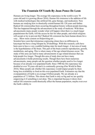 The Fountain Of Youth By Juan Ponce De Leon
Humans are living longer. The average life expectancy in the world is now 70
years old and it is growing (Roser 2016). Human life extension is the addition of life
with medical technologies like artificial life, gene therapy, and medication. Now
humans are studying how to drastically extend human life 120 years and farther.
Radical life extensionhas been occurring throughout history without people knowing.
This has happened through the advancement in the study of medicine. With these
advancements many people wonder what will happen when there is a much larger
populationon the Earth, will the access be fair for other people, and which religions
will accept or try to prevent this? Radical life extension has been human dream for a
very... Show more content on Helpwriting.net ...
Scientist have seen that telomerase expressing clones have no difference in
karyotype but have a long lifespan by 20 doublings. With this research, cells have
been seen to have a very youthful looking state for much longer. A last area of study
is the hypothalamus of the brain. This part of the brain controls reproduction, growth,
metabolism, and aging. This is where many of the age related diseases occur. The
study of this area can lead to many advancements in age related diseases that can
help people live longer. Though this area of study does not have many
advancements it holds promising results. Though there have been numerous
advancements, many people ask the question whether people need to live longer
because of an already over populated Earth. Since 1900 the life expectancy has
doubled at over 70 years old and it is continually growing (Our World In Data
2016). Many people ask whether life expectancy would impact people by there
being less availability to food on this over populated Earth. Estimators say that the
overpopulation of Earth is on average 8 billion people. We are already at a
population of 7.3 billion. This shows that Earth is only so big and we are quickly
outgrowing it if something is not done. This is important because it shows how
radical life extension could drastically affect the human population, maybe even over
the Earth s ability to
 