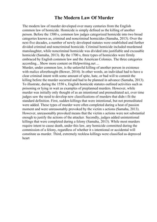 The Modern Law Of Murder
The modern law of murder developed over many centuries from the English
common law of homicide. Homicide is simply defined as the killing of another
person. Before the 1500 s, common law judges categorized homicide into two broad
categories known as, criminal and noncriminal homicides (Samaha, 2013). Over the
next five decades, a number of newly developed statutes were established and further
divided criminal and noncriminal homicide. Criminal homicide included murderand
manslaughter, while noncriminal homicide was divided into justifiable and excusable
homicide (Samaha, 2013). By the 1700 s, three types of homicides were firmly
embraced by English common law and the American Colonies. The three categories
according... Show more content on Helpwriting.net ...
Murder, under common law, is the unlawful killing of another person in existence
with malice aforethought (Bower, 2014). In other words, an individual had to have a
clear criminal intent with some amount of spite, hate, or bad will to commit the
killing before the murder occurred and had to be planned in advance (Samaha, 2013).
To illustrate, during the 1550 s, English homicide statutes outlined activities such as
poisoning or lying in wait as examples of preplanned murders. However, while
murder was initially only thought of as an intentional and premeditated act, over time
judges saw the need to develop new classifications of murders that didn t fit the
standard definition. First, sudden killings that were intentional, but not premeditated
were added. These types of murder were often completed during a heat of passion
moment and were unreasonably provoked by the victim s actions (Samaha, 2013).
However, unreasonably provoked means that the victim s actions were not substantial
enough to justify the actions of the attacker. Secondly, judges added unintentional
killings that were completed during a felony (Samaha, 2013). While most murders
require intent to cause death, under this law, any homicide committed during the
commission of a felony, regardless of whether it s intentional or accidental will
constitute as murder. Third, extremely reckless killings were classified as depraved
heart
 