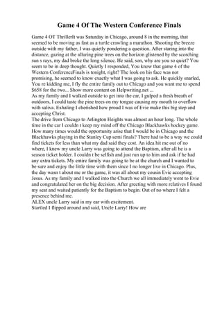 Game 4 Of The Western Conference Finals
Game 4 OT ThrillerIt was Saturday in Chicago, around 8 in the morning, that
seemed to be moving as fast as a turtle crawling a marathon. Shooting the breeze
outside with my father, I was quietly pondering a question. After staring into the
distance, gazing at the alluring pine trees on the horizon glistened by the scorching
sun s rays, my dad broke the long silence. He said, son, why are you so quiet? You
seem to be in deep thought. Quietly I responded, You know that game 4 of the
Western ConferenceFinals is tonight, right? The look on his face was not
promising, he seemed to know exactly what I was going to ask. He quickly snarled,
You re kidding me, I fly the entire family out to Chicago and you want me to spend
$658 for the two... Show more content on Helpwriting.net ...
As my family and I walked outside to get into the car, I gulped a fresh breath of
outdoors, I could taste the pine trees on my tongue causing my mouth to overflow
with saliva. Exhaling I cherished how proud I was of Evie make this big step and
accepting Christ.
The drive from Chicago to Arlington Heights was almost an hour long. The whole
time in the car I couldn t keep my mind off the Chicago Blackhawks hockey game.
How many times would the opportunity arise that I would be in Chicago and the
Blackhawks playing in the Stanley Cup semi finals? There had to be a way we could
find tickets for less than what my dad said they cost. An idea hit me out of no
where, I knew my uncle Larry was going to attend the Baptism, after all he is a
season ticket holder. I couldn t be selfish and just run up to him and ask if he had
any extra tickets. My entire family was going to be at the church and I wanted to
be sure and enjoy the little time with them since I no longer live in Chicago. Plus,
the day wasn t about me or the game, it was all about my cousin Evie accepting
Jesus. As my family and I walked into the Church we all immediately went to Evie
and congratulated her on the big decision. After greeting with more relatives I found
my seat and waited patiently for the Baptism to begin. Out of no where I felt a
presence behind me.
ALEX uncle Larry said in my ear with excitement.
Startled I flipped around and said, Uncle Larry! How are
 